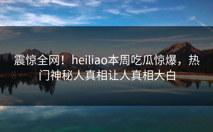 震惊全网！heiliao本周吃瓜惊爆，热门神秘人真相让人真相大白