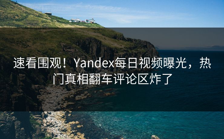 速看围观！Yandex每日视频曝光，热门真相翻车评论区炸了