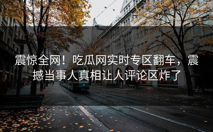 震惊全网！吃瓜网实时专区翻车，震撼当事人真相让人评论区炸了