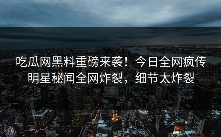 吃瓜网黑料重磅来袭！今日全网疯传明星秘闻全网炸裂，细节太炸裂