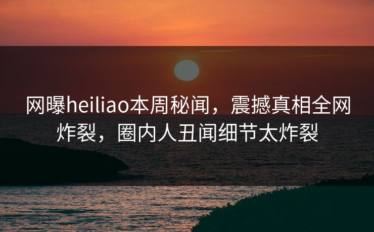 网曝heiliao本周秘闻，震撼真相全网炸裂，圈内人丑闻细节太炸裂