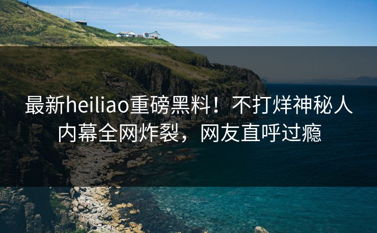 最新heiliao重磅黑料！不打烊神秘人内幕全网炸裂，网友直呼过瘾