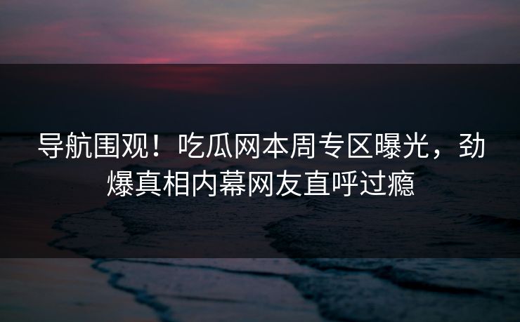 导航围观！吃瓜网本周专区曝光，劲爆真相内幕网友直呼过瘾