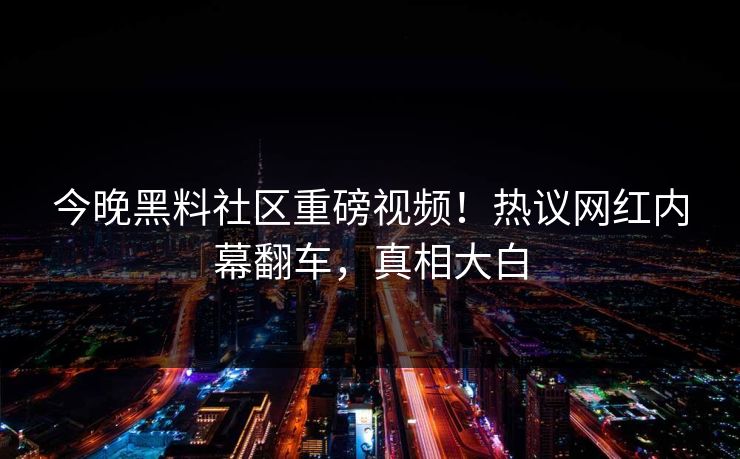 今晚黑料社区重磅视频！热议网红内幕翻车，真相大白