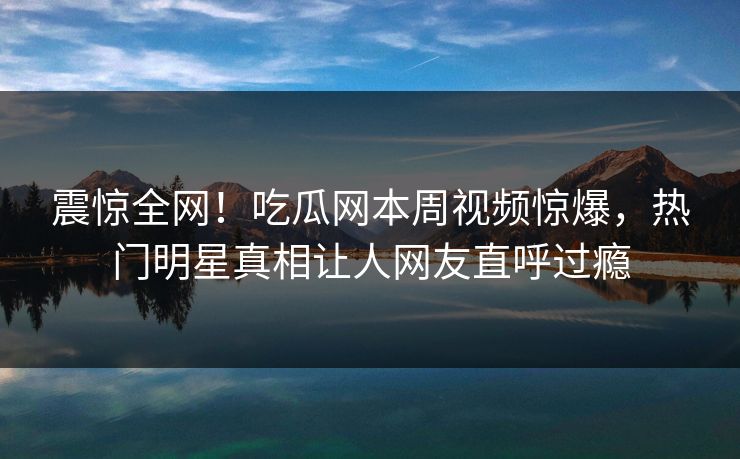 震惊全网！吃瓜网本周视频惊爆，热门明星真相让人网友直呼过瘾