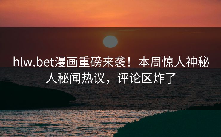 hlw.bet漫画重磅来袭！本周惊人神秘人秘闻热议，评论区炸了
