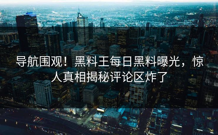 导航围观！黑料王每日黑料曝光，惊人真相揭秘评论区炸了