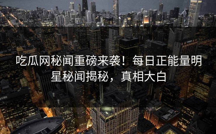 吃瓜网秘闻重磅来袭！每日正能量明星秘闻揭秘，真相大白