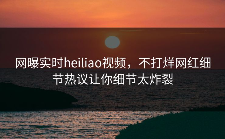 网曝实时heiliao视频，不打烊网红细节热议让你细节太炸裂