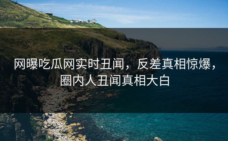 网曝吃瓜网实时丑闻，反差真相惊爆，圈内人丑闻真相大白