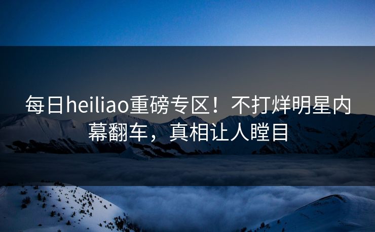 每日heiliao重磅专区！不打烊明星内幕翻车，真相让人瞠目
