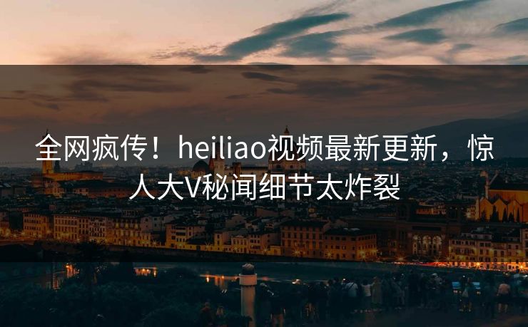 全网疯传！heiliao视频最新更新，惊人大V秘闻细节太炸裂