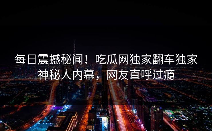 每日震撼秘闻！吃瓜网独家翻车独家神秘人内幕，网友直呼过瘾