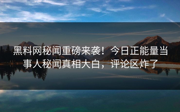 黑料网秘闻重磅来袭！今日正能量当事人秘闻真相大白，评论区炸了