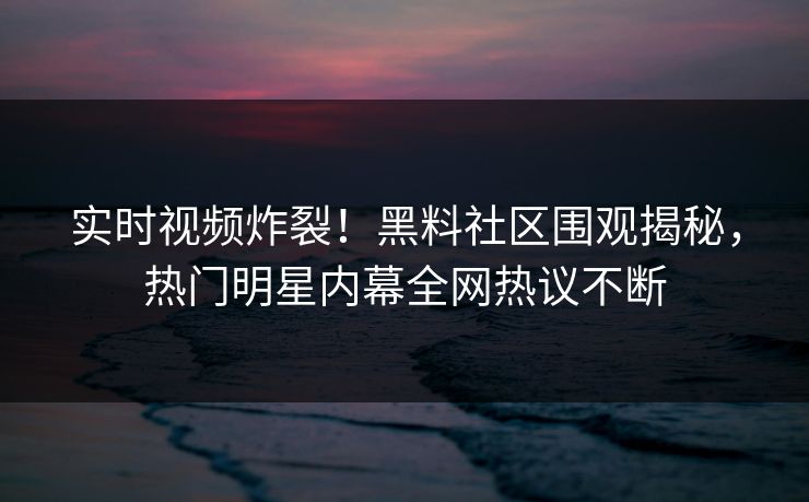 实时视频炸裂！黑料社区围观揭秘，热门明星内幕全网热议不断