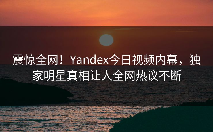 震惊全网！Yandex今日视频内幕，独家明星真相让人全网热议不断