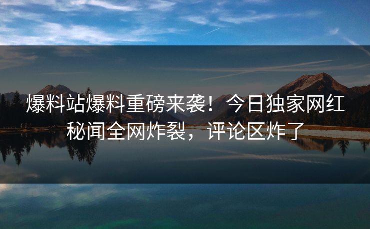 爆料站爆料重磅来袭！今日独家网红秘闻全网炸裂，评论区炸了