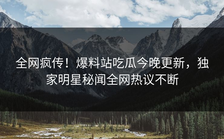 全网疯传！爆料站吃瓜今晚更新，独家明星秘闻全网热议不断