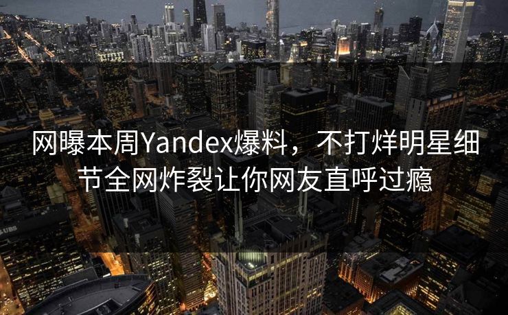 网曝本周Yandex爆料，不打烊明星细节全网炸裂让你网友直呼过瘾