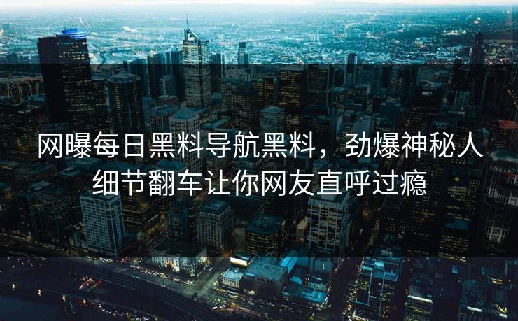 网曝每日黑料导航黑料，劲爆神秘人细节翻车让你网友直呼过瘾