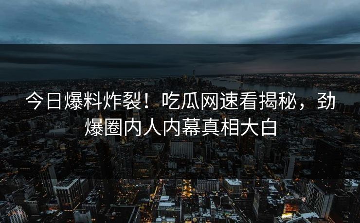今日爆料炸裂！吃瓜网速看揭秘，劲爆圈内人内幕真相大白