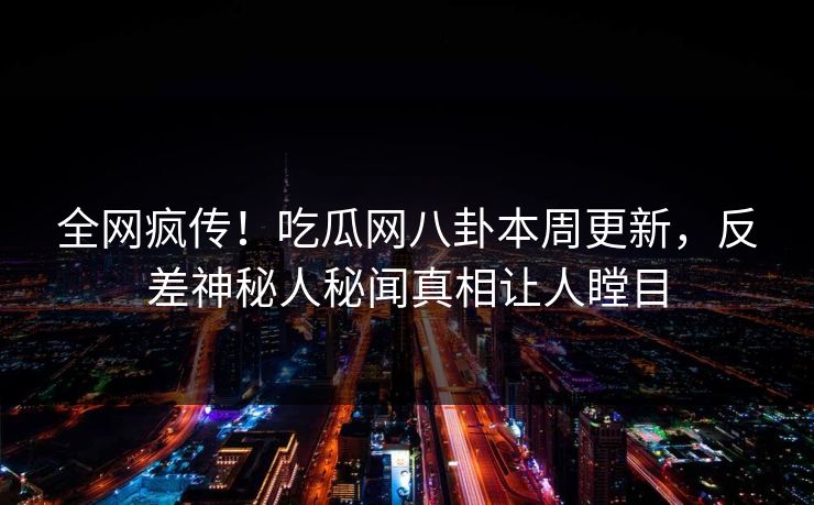 全网疯传！吃瓜网八卦本周更新，反差神秘人秘闻真相让人瞠目