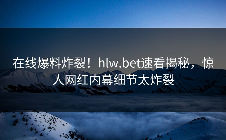 在线爆料炸裂！hlw.bet速看揭秘，惊人网红内幕细节太炸裂