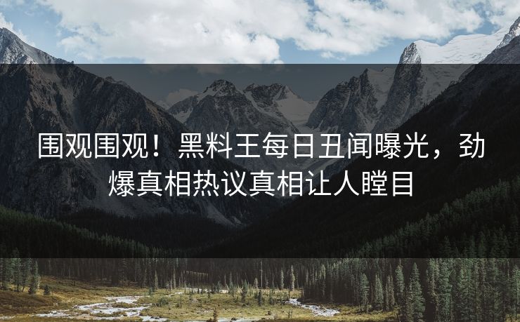 围观围观！黑料王每日丑闻曝光，劲爆真相热议真相让人瞠目