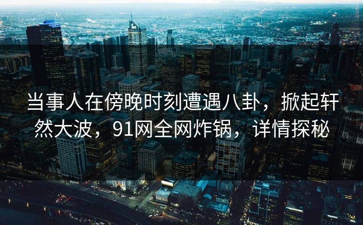 当事人在傍晚时刻遭遇八卦，掀起轩然大波，91网全网炸锅，详情探秘