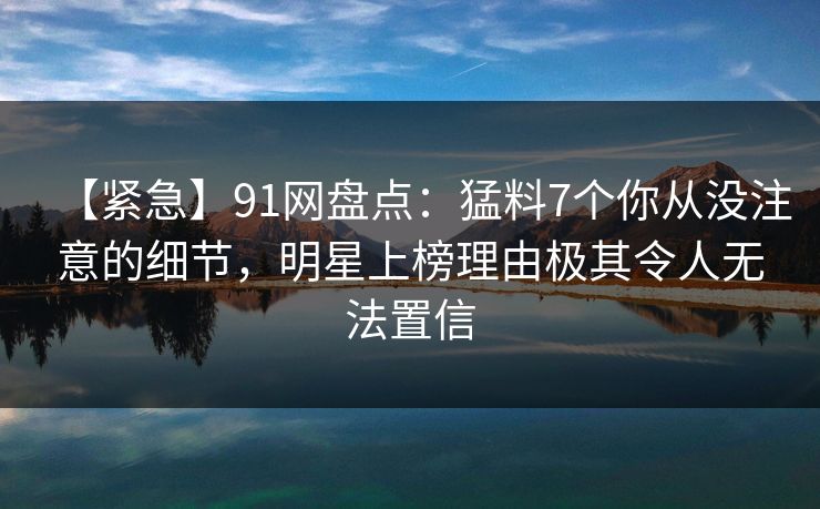 【紧急】91网盘点：猛料7个你从没注意的细节，明星上榜理由极其令人无法置信