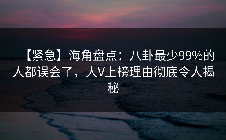 【紧急】海角盘点：八卦最少99%的人都误会了，大V上榜理由彻底令人揭秘