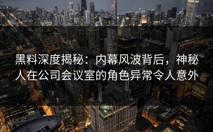 黑料深度揭秘：内幕风波背后，神秘人在公司会议室的角色异常令人意外
