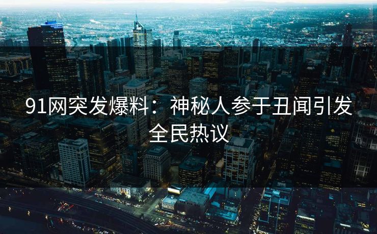 91网突发爆料：神秘人参于丑闻引发全民热议