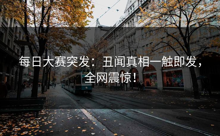 每日大赛突发：丑闻真相一触即发，全网震惊！