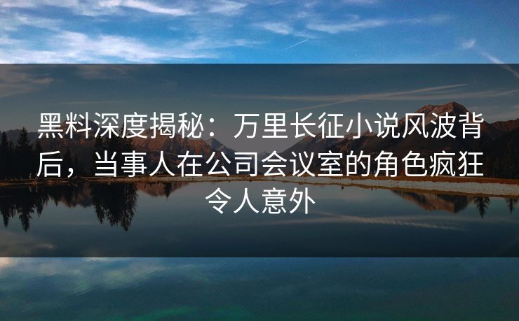黑料深度揭秘：万里长征小说风波背后，当事人在公司会议室的角色疯狂令人意外