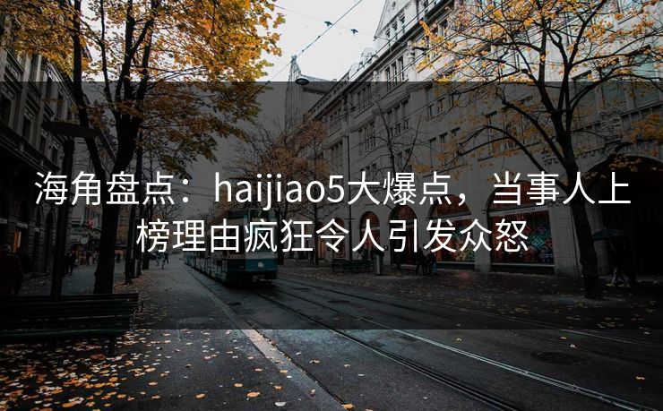 海角盘点：haijiao5大爆点，当事人上榜理由疯狂令人引发众怒