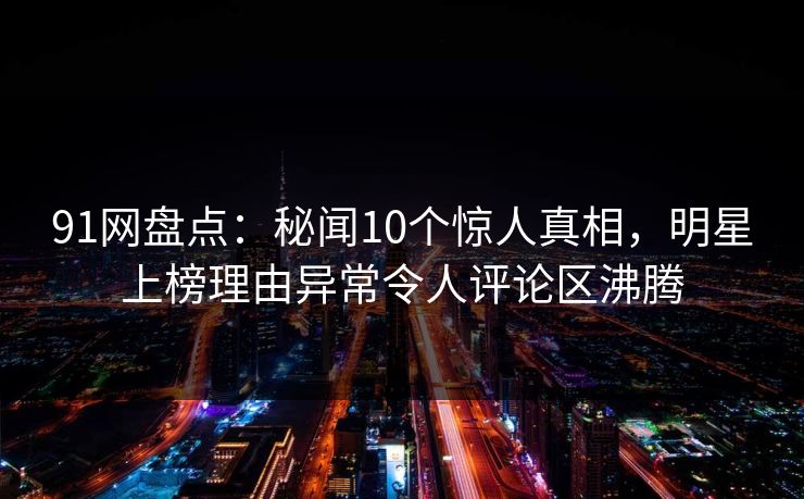 91网盘点：秘闻10个惊人真相，明星上榜理由异常令人评论区沸腾