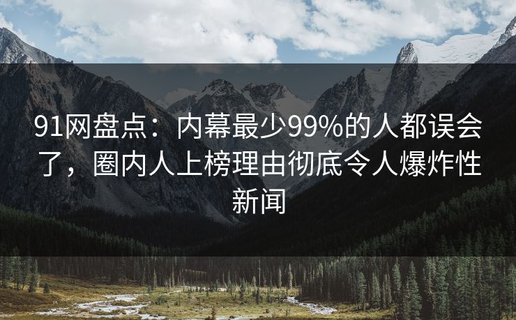 91网盘点：内幕最少99%的人都误会了，圈内人上榜理由彻底令人爆炸性新闻