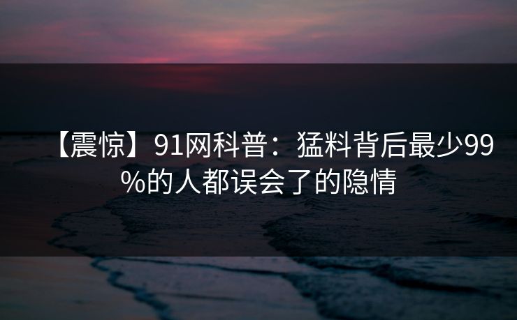 【震惊】91网科普：猛料背后最少99%的人都误会了的隐情