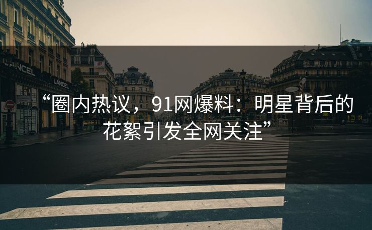 “圈内热议，91网爆料：明星背后的花絮引发全网关注”