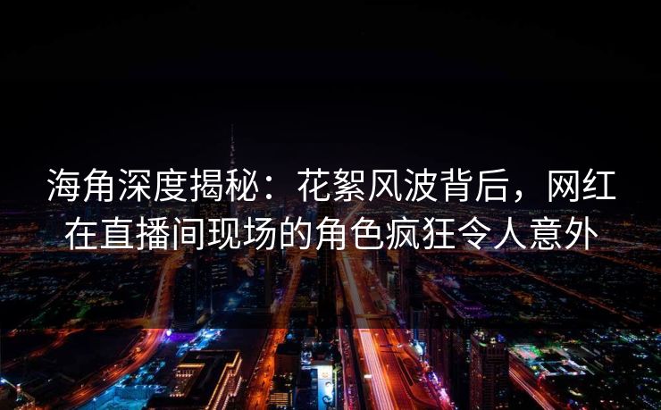 海角深度揭秘：花絮风波背后，网红在直播间现场的角色疯狂令人意外