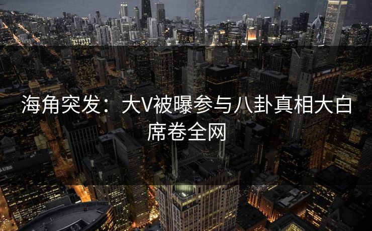海角突发：大V被曝参与八卦真相大白席卷全网