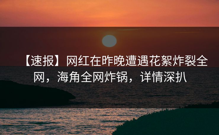 【速报】网红在昨晚遭遇花絮炸裂全网，海角全网炸锅，详情深扒