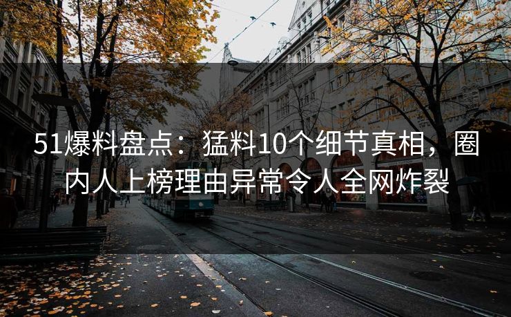 51爆料盘点：猛料10个细节真相，圈内人上榜理由异常令人全网炸裂