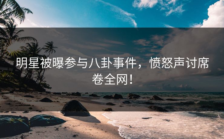 明星被曝参与八卦事件，愤怒声讨席卷全网！