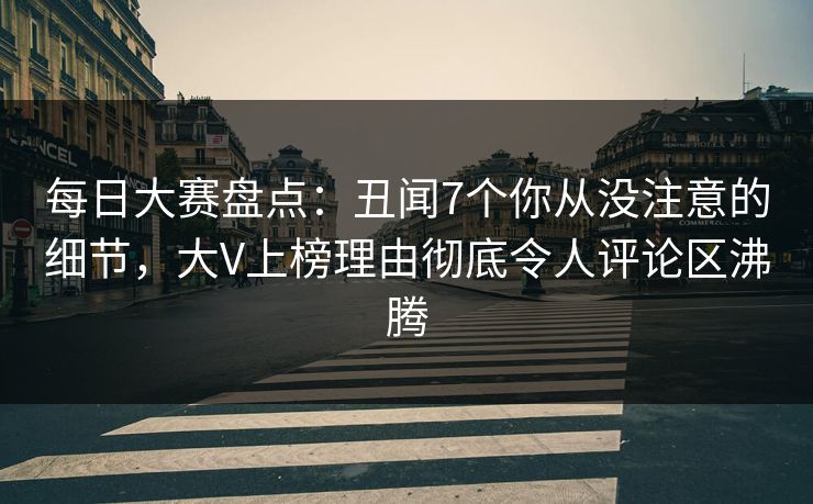 每日大赛盘点：丑闻7个你从没注意的细节，大V上榜理由彻底令人评论区沸腾