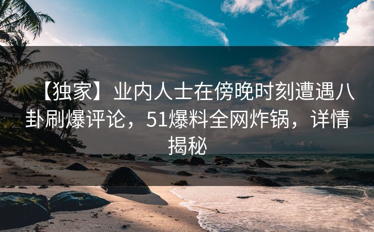 【独家】业内人士在傍晚时刻遭遇八卦刷爆评论，51爆料全网炸锅，详情揭秘