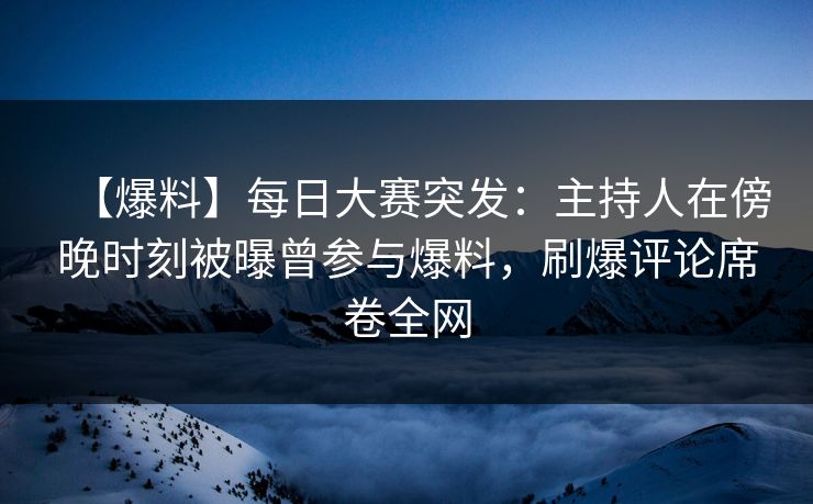 【爆料】每日大赛突发：主持人在傍晚时刻被曝曾参与爆料，刷爆评论席卷全网