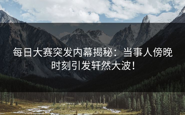 每日大赛突发内幕揭秘：当事人傍晚时刻引发轩然大波！