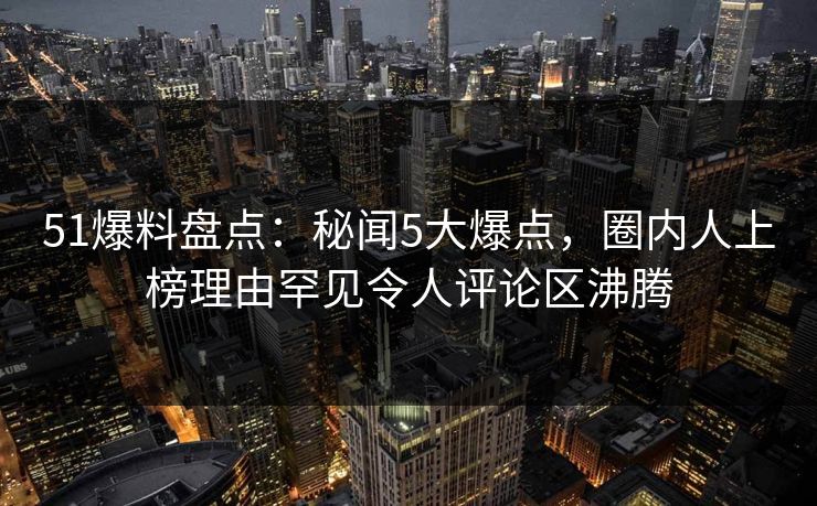51爆料盘点：秘闻5大爆点，圈内人上榜理由罕见令人评论区沸腾